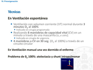En Ventilación espontánea
 Ventilación con volumen corriente (VT) normal durante 3
minutos O2 al 100%
 Indicado en cirugía programada
 Realizando 8 maniobras de capacidad vital (CV) en un
minuto a través de una mascarilla (O2 al 100%).
 Indicado en cirugía de urgencia.
 4 maniobras a CV en 30 seg. (O2 al 100%) a través de un
circuito circular
En Ventilación manual una vez dormido el enfermo
Problema de 02 100%: atelectasia y shunt intrapulmonar
Técnicas
10. Preoxigenación
 