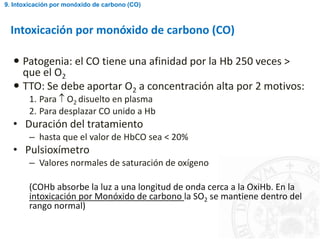 Intoxicación por monóxido de carbono (CO)
 Patogenia: el CO tiene una afinidad por la Hb 250 veces >
que el O2
 TTO: Se debe aportar O2 a concentración alta por 2 motivos:
1. Para  O2 disuelto en plasma
2. Para desplazar CO unido a Hb
• Duración del tratamiento
– hasta que el valor de HbCO sea < 20%
• Pulsioxímetro
– Valores normales de saturación de oxígeno
(COHb absorbe la luz a una longitud de onda cerca a la OxiHb. En la
intoxicación por Monóxido de carbono la SO2 se mantiene dentro del
rango normal)
9. Intoxicación por monóxido de carbono (CO)
 