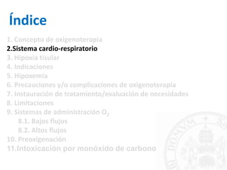 Índice
1. Concepto de oxigenoterapia
2.Sistema cardio-respiratorio
3. Hipoxia tisular
4. Indicaciones
5. Hipoxemia
6. Precauciones y/o complicaciones de oxigenoterapia
7. Instauración de tratamiento/evaluación de necesidades
8. Limitaciones
9. Sistemas de administración O2
8.1. Bajos flujos
8.2. Altos flujos
10. Preoxigenación
11.Intoxicación por monóxido de carbono
 