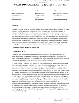 Using BIG DATA implementations onto Software Defined Networking
Mohammed Najm abeer Tariq Mohamed Qasim
DEPT. of comput.engineering DEPT.of comp.science DEPT.of comp.science Technology
Technology University Technology University Technology University
Baghdad-Iraq Baghdad-Iraq Baghdad-Iraq
mustafamna@Yahoo abeer28003@Yahoo mohammad.qassim2002@gmail
Abstract
An elastic , effective, activety or intelligent ,graceful networking architecture layout be desired to make
processing massive data. next to that ,existent network architectures be considerably incapable for
cleatting the huge data. massive data thrusts network exchequers into border it consequence with in
network overcrowding ,needy achievement, then permicious employer exprtises. this offered the current
state-of-the-art research affronts ,potential solutions into huge data networking notion. More specifically,
present the state of networking problems into massive data connected intrequirements,capacity,running ,
data manipulating also will introduce the architectures of MapReduce , Hadoop paradigm within research
requirements, fabric networks and software defined networks which utilizized into making today’s idly
growing digital world and compare and contrast into identify relevant drawbacks and solutions.
Keywords:Big Data; MapReduce; Hadoop; SDN;
1. INTRODUCTION
at present times, implementations be fermantly growing a rate such data be mountng within the
world.Legal Studies be displayed for 2020 the world be growing 50 times a sizes of data had into 2011,
whom currently 1.8 zetta bytes or 1.8 trillion gigabytes of data [18]. A natural cause into a acute mounting
into data making a storage along years merely decline into fees from a store.
IT industry making a fees from store become low then implementations be able from provision data
exponential rates. That will get an affront from making present network buildings in what way running
then execute these massive data to be used to utilizing information [1, 5 - 6, 16]. numerous huge data
implementations action or requirements work in a good-time. implementations required into make,
storage then operates a big quantities from information whom decrease big accord from quantity ,need
for a network. When looking at data from a networking perspective, multi-level regions be required to be
reconnoiter which contain network formatting , parallel structures then huge data progressing algorithms,
the data recovery then confidentially problemss [13]. The topic massive data as yet afresh rousing parts
from research among the Information Technology staff , being demand on extremely regard into the years
onto derive applying onto network theory,huge data being described as any aggregate or data-in-motion
and many of its applications have real-time requires into making effective especially in an
education/research environment [8]. the industry, common implementations utilize to massive data contain
for analyzing the data to come up with efficient conclusions in implementation domains like astrophysics,
particle physics (e.g., CERN research), biological science (e.g., healthcare), geological science, social
networking (e.g., Facebook), trend prediction (e.g., google flu), optimizing route delivery(e.g., UPS package
delivery, fuel tracking) [13].
International Journal of Computer Science and Information Security (IJCSIS),
Vol. 15, No. 8, August 2017
139 https://sites.google.com/site/ijcsis/
ISSN 1947-5500
 