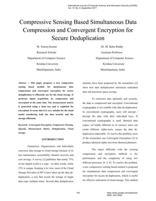 Compressive Sensing Based Simultaneous Data
Compression and Convergent Encryption for
Secure Deduplication
M. Tanooj Kumar Dr. M. Babu Reddy
Research Scholar Assistant Professor
Department of Computer Science Department of Computer Science
Krishna University Krishna University
Machilipatnam, India Machilipatnam, India
Abstract -- This paper proposes a new compressive
sensing based method for simultaneous data
compression and convergent encryption for secure
deduplication to efficiently use for the cloud storage. It
performs signal acquisition, its compression and
encryption at the same time. The measurement matrix
is generated using a hash key and is exploited for
encryption. It seems that it is very suitable for the cloud
model considering both the data security and the
storage efficiently.
Keywords –Convergent Encryption, Compressive Sensing,
Sparsity, Measurement Matrix, Deduplication, Cloud
storage.
I.INTRODUCTION
Enterprises, Organizations and Individuals
outsource data storage to cloud storage because of its
less maintenance, accessibility, disaster recovery and
cost savings. A survey [1] publishes that nearly 75%
of our digital world is a copy - in other words, solely
25% is unique. Keeping it in view, most of the Cloud
Storage Providers (CSP’s) have taken up the data de-
duplication, a way that avoids the storage of single
data copy multiple times. Several data deduplication
schemes have been proposed by the researchers [2]
show how data deduplication minimizes redundant
data and maximize space savings.
To outsource data optimally and securely,
the data is compressed and encrypted. Conventional
cryptography is not suitable with data de-duplication.
In conventional cryptography, users will encrypt /
decrypt the data with their individual keys. If
conventional cryptography is used, identical data
copies {of totally different or of various} users can
create different cipher-texts, causes the data de-
duplication impossible. To resolve this problem, most
of the researchers use Convergent Encryption [3] to
produce identical cipher text from identical plaintext.
The major difficulty with the existing
compression and encryption methods is the
performance and the complexity of using two
different processes [4, 5, 6]. To resolve the problem,
a new compressive sensing based method is proposed
for simultaneous data compression and convergent
encryption for secure de-duplication, which is useful
for effective utilization of cloud storage. This method
International Journal of Computer Science and Information Security (IJCSIS),
Vol. 15, No. 9, September 2017
144 https://sites.google.com/site/ijcsis/
ISSN 1947-5500
 