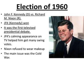 Election of 1960 John F. Kennedy (D) vs. Richard M. Nixon (R).  JFK (Kennedy) won It was the first televised presidential debate. JFK’s calming appearance on TV helped him get many swing votes. Nixon refused to wear makeup The main issue was the Cold War. 