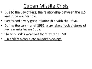Cuban Missile CrisisDue to the Bay of Pigs, the relationship between the U.S. and Cuba was terrible.Castro had a very good relationship with the USSR.During the summer of 1962, a spy plane took pictures of nuclear missiles on Cuba.These missiles were put there by the USSR.JFK orders a complete military blockage