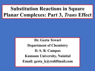 Dr. Geeta Tewari
Department of Chemistry
D. S. B. Campus
Kumaun University, Nainital
Email: geeta_k@rediffmail.com
Substitution Reactions in Square
Planar Complexes: Part 3, Trans Effect
 