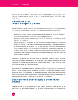 - Asistegán praderas, pero la perspicacia y observación personal detallada son imprescindibles para 
mantener el equilibrio en el sistema PLANTA - ANIMAL - SUELO - CLIMA - MANE- JO. MILA ( 
2009, 3 pg ) . 
Interacciones en un 
sistema ecologico de praderas 
10 Fedegán Las plantas, los animales herbivoros, los insectos y los microorganismos son los principales 
com- ponentes biológicos que interactúan en un sistema de praderas; por tal razón: 
• Los animales afectan el crecimiento de las plantas a través de su consumo, el pisoteo y 
el retorno de los nutrientes contenidos en las heces y en la orina. 
• Las plantas pueden afectar a los animales a través de la cantidad y la calidad del forraje 
disponible en la pradera. 
• Los microorganismos interactúan con las plantas y con los animales, las interacciones 
pueden ser directas o indirectas y benéficas o perjudiciales. Los microorganismos como 
las bacterias fijadoras de nitrógeno, y los hongos, estimulan el crecimiento de las plantas 
y los animales. En cuanto a los microorganismos patógenos, estos pueden causar una en-fermedad 
y llevar hasta la muerte. A largo tiempo se puede observar la acción de algunos 
microorganismos en la descomposición de los residuos de plantas y animales, liberando 
nutrientes para el sistema. 
Los factores climáticos como la temperatura, las lluvias y la radiación pueden afectar el 
crecimiento de las plantas y especies forrajeras, así mismo las plantas pueden alterar el 
microclima de la pradera, dependiendo del manejo que se les de ( mayor consumo, mayor 
penetración de agua, luz y aire, y viceversa ) . 
Las condiciones físicas y químicas de los suelos afectan el crecimiento y la composición 
química y por tanto nutricional de las plantas forrajeras. La extracción de agua y de nutrien-tes 
por las raíces y el reciclaje por los residuos vegetales al suelo afectan las condiciones 
químicas del mis- mo. Los animales pueden afectar las condiciones físicas y químicas de los 
suelos a través del pisoteo y la deposición de excretas en la pradera. 
Efectos del medio ambiente sobre el crecimiento de 
praderas 
Las especies que por lo general componen una pradera pertenecen a las familias de las 
gramíneas y las leguminosas, y ellas a su vez están afectadas por las condiciones climá-ticas, 
 