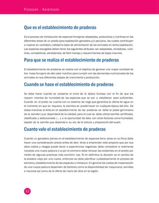 12 Fedegán - Asistegán Que es el establecimiento de praderas 
Es el proceso de introducción de especies forrajeras adaptadas, productivas y nutritivas en las 
diferentes áreas de un predio para explotación ganadera y/o pecuaria, las cuales contribuyen 
a mejorar en cantidad y calidad la base de alimentación de los animales en dicha explotación. 
Las especies escogidas deben tener los siguientes atributos: ser adaptadas, rendidoras, nutri-tivas, 
competitivas, persistentes, de fácil manejo y requerimientos de bajos insumos. 
Para que se realiza el establecimiento de praderas 
El establecimiento de praderas se realiza con el objetivo de generar una mayor cantidad de 
bio- masa forrajera de alto valor nutritivo para cumplir con las demandas nutricionales de los 
animales en sus diferentes etapas de crecimiento y producción. 
Cuando se hace el establecimiento de praderas 
Se debe hacer cuando se presenta el inicio de la época lluviosa con el fin de que los 
requeri- mientos de humedad de las especies que se van a establecer sean suficientes. 
Cuando en el predio se cuenta con un sistema de riego que garantice la oferta de agua en 
el momento en que se requiera, la siembra se puede hacer en cualquier época del año. De 
todas maneras el éxito en el establecimiento de las praderas se debe al poder germinativo 
de la semilla ( q ue dependerá de la calidad, para lo cual se debe utilizar semilla certificada, 
clasificada y seleccionada ) , y a la oportunidad de ésta con otros factores como humedad, 
tapado de la semilla que depende a su vez de la textura y preparación del suelo. 
Cuanto vale el establecimiento de praderas 
Cuando un ganadero piensa en el establecimiento de especies forra- jeras en su finca debe 
hacer una consideración previa antes de deci- dirse a emprender este proyecto que por sus 
altos costos y riesgos puede llevar a experiencias negativas; debe considerar si realmente 
necesita una nueva pastura o si por el contrario debe renovar las existentes en el predio por 
medio de algunas practicas más económi- cas. Sí en definitiva la decisión es el cambio de 
la pradera vieja por una nueva, entonces se debe planificar cuidadosamente el proceso de 
siembra y establecimiento de las especies a introducir. En general los costos de implantación 
de una nueva pastura dependen de factores como la disponibilidad de maquinaria, semillas 
e insumos así como de la oferta de mano de obra en la región. 
 