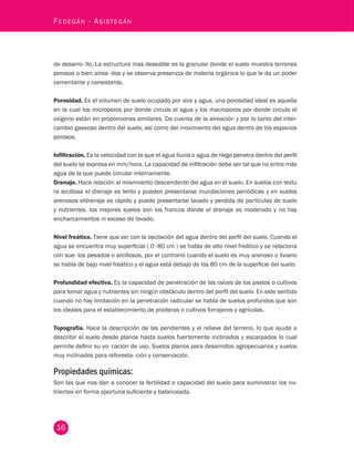 16 Fedegán - Asistegán de desarro- llo. La estructura mas deseable es la granular donde el suelo muestra terrones 
porosos o bien airea- dos y se observa presencia de materia orgánica lo que le da un poder 
cementante y consistente. 
Porosidad. Es el volumen de suelo ocupado por aire y agua, una porosidad ideal es aquella 
en la cual los microporos por donde circula el agua y los macroporos por donde circula el 
oxígeno están en proporciones similares. Da cuenta de la aireación y por lo tanto del inter-cambio 
gaseoso dentro del suelo, así como del movimiento del agua dentro de los espacios 
porosos. 
Infiltración. Es la velocidad con la que el agua lluvia o agua de riego penetra dentro del perfil 
del suelo se expresa en mm/hora. La capacidad de infiltración debe ser tal que no entre más 
agua de la que puede circular internamente. 
Drenaje. Hace relación al movimiento descendente del agua en el suelo. En suelos con textu 
ra arcillosa el drenaje es lento y pueden presentarse inundaciones periódicas y en suelos 
arenosos eldrenaje es rápido y puede presentarse lavado y perdida de partículas de suelo 
y nutrientes. los mejores suelos son los francos donde el drenaje es moderado y no hay 
encharcamientos ni exceso de lavado. 
Nivel freático. Tiene que ver con la oscilación del agua dentro del perfil del suelo. Cuando el 
agua se encuentra muy superficial ( 0 -80 cm ) se habla de alto nivel freático y se relaciona 
con sue- los pesados o arcillosos, por el contrario cuando el suelo es muy arenoso o liviano 
se habla de bajo nivel freático y el agua está debajo de los 80 cm de la superficie del suelo. 
Profundidad efectiva. Es la capacidad de penetración de las raíces de los pastos o cultivos 
para tomar agua y nutrientes sin ningún obstáculo dentro del perfil del suelo. En este sentido 
cuando no hay limitación en la penetración radicular se habla de suelos profundos que son 
los ideales para el establecimiento de praderas o cultivos forrajeros y agrícolas. 
Topografía. Hace la descripción de las pendientes y el relieve del terreno, lo que ayuda a 
describir el suelo desde planos hasta suelos fuertemente inclinados y escarpados lo cual 
permite definir su vo- cación de uso. Suelos planos para desarrollos agropecuarios y suelos 
muy inclinados para reforesta- ción y conservación. 
Propiedades químicas: 
Son las que nos dan a conocer la fertilidad o capacidad del suelo para suministrar los nu-trientes 
en forma oportuna suficiente y balanceada. 
 