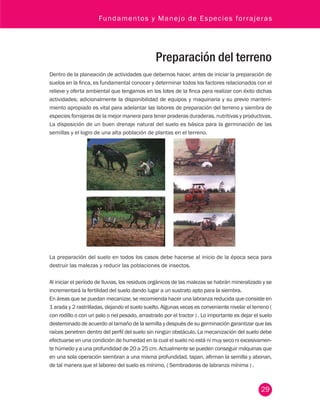 Fundamentos y Manejo de Especies forrajeras 
Preparación del terreno 
Dentro de la planeación de actividades que debemos hacer, antes de iniciar la preparación de 
suelos en la finca, es fundamental conocer y determinar todos los factores relacionados con el 
relieve y oferta ambiental que tengamos en los lotes de la finca para realizar con éxito dichas 
actividades; adicionalmente la disponibilidad de equipos y maquinaria y su previo manteni-miento 
apropiado es vital para adelantar las labores de preparación del terreno y siembra de 
especies forrajeras de la mejor manera para tener praderas duraderas, nutritivas y productivas. 
La disposición de un buen drenaje natural del suelo es básica para la germinación de las 
semillas y el logro de una alta población de plantas en el terreno. 
La preparación del suelo en todos los casos debe hacerse al inicio de la época seca para 
destruir las malezas y reducir las poblaciones de insectos. 
Al iniciar el período de lluvias, los residuos orgánicos de las malezas se habrán mineralizado y se 
incrementará la fertilidad del suelo dando lugar a un sustrato apto para la siembra. 
En áreas que se puedan mecanizar, se recomienda hacer una labranza reducida que consiste en 
1 arada y 2 rastrilladas, dejando el suelo suelto. Algunas veces es conveniente nivelar el terreno ( 
con rodillo o con un palo o riel pesado, arrastrado por el tractor ) . Lo importante es dejar el suelo 
desterronado de acuerdo al tamaño de la semilla y después de su germinación garantizar que las 
raíces penetren dentro del perfil del suelo sin ningún obstáculo. La mecanización del suelo debe 
efectuarse en una condición de humedad en la cual el suelo no está ni muy seco ni excesivamen-te 
húmedo y a una profundidad de 20 a 25 cm. Actualmente se pueden conseguir máquinas que 
en una sola operación siembran a una misma profundidad, tapan, afirman la semilla y abonan, 
de tal manera que el laboreo del suelo es mínimo, ( Sembradoras de labranza mínima ) . 
29 
 