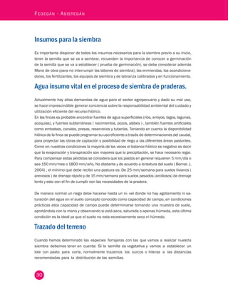30 Fedegán - Asistegán Insumos para la siembra 
Es importante disponer de todos los insumos necesarios para la siembra previo a su inicio, 
tener la semilla que se va a sembrar, recuerden la importancia de conocer a germinación 
de la semilla que se va a establecer ( prueba de germinación), se debe considerar además 
Mano de obra (para no interrumpir las labores de siembra), las enmiendas, los acondiciona-dores, 
los fertilizantes, los equipos de siembra y de labranza calibrados y en funcionamiento. 
Agua insumo vital en el proceso de siembra de praderas. 
Actualmente hay altas demandas de agua para el sector agropecuario y dado su mal uso, 
se hace imprescindible generar conciencia sobre la responsabilidad ambiental del cuidado y 
utilización eficiente del recurso hídrico. 
En las fincas es probable encontrar fuentes de agua superficiales (ríos, arroyos, lagos, lagunas, 
acequias), y fuentes subterráneas ( nacimientos, pozos, aljibes ) , también fuentes artificiales 
como embalses, canales, presas, reservorios y tuberías. Teniendo en cuenta la disponibilidad 
hídrica de la finca se puede programar su uso eficiente a través de determinaciones del caudal, 
para proyectar las obras de captación y posibilidad de riego a las diferentes áreas pastoriles. 
Como en nuestras condiciones la mayoría de las veces el balance hídrico es negativo es decir 
que la evaporación y transpiración son mayores que la precipitación, se hace necesario regar. 
Para compensar estas pérdidas se considera que los pastos en general requieren 5 mm/día o 
sea 150 mm/mes o 1800 mm/año, No obstante y de acuerdo a la textura del suelo ( Bernal. J, 
2004) , el mínimo que debe recibir una pastura es: De 25 mm/semana para suelos livianos ( 
arenosos ) de drenaje rápido y de 15 mm/semana para suelos pesados (arcillosos) de drenaje 
lento y esto con el fin de cumplir con las necesidades de la pradera. 
De manera normal un riego debe hacerse hasta un ni- vel donde no hay agotamiento ni sa-turación 
del agua en el suelo concepto conocido como capacidad de campo, en condiciones 
prácticas esta capacidad de campo puede determinarse tomando una muestra de suelo, 
apretándola con la mano y observando si está seca, saturada o apenas húmeda, esta última 
condición es la ideal ya que el suelo no esta excesivamente seco ni húmedo. 
Trazado del terreno 
Cuando hemos determinado las especies forrajeras con las que vamos a realizar nuestra 
siembra debemos tener en cuenta: Si la semilla es vegetativa y vamos a establecer un 
lote con pasto para corte, normalmente trazamos los surcos o hileras a las distancias 
recomendadas para la distribución de las semillas. 
 