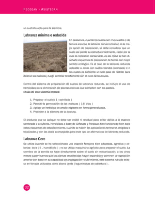 32 Fedegán - Asistegán un sustrato apto para la siembra, 
Labranza mínima o reducida 
En ocasiones, cuando los suelos son muy sueltos o de 
textura arenosa, la labranza convencional no es la me-jor 
opción de preparación, se debe considerar que un 
suelo así pierde su estructura fácilmente, razón por la 
cual es necesario conservarlo, es así como se han di-señado 
esquemas de preparación de tierras con mejor 
sentido ecológico. Es el caso de la labranza reducida 
aplicable a zonas con suelos blandos (arenosos) e n 
las cuales es suficiente un solo pase de rastrillo para 
destruir las malezas y luego sembrar directamente con el inicio de las lluvias. 
Dentro del sistema de preparación de suelos de labranza reducida, se incluye el uso de 
herbicidas para eliminación de plantas nocivas que compiten con los pastos. 
El uso de este sistema implica: 
1. Preparar el suelo ( 1 rastrillada ) 
2. Permitir la germinación de las malezas ( 1 5 días ) 
3. Aplicar un herbicida de amplio espectro en forma generalizada. 
4. Proceder a la siembra de la pastura. 
El producto que se aplique no debe ser volátil ni residual para evitar daños a la especie 
sembrada o a cultivos. Herbicidas a base de Glifosato y Paraquat han funcionado bien bajo 
estos esquemas de establecimiento, cuando se hacen las aplicaciones terrestres dirigidas o 
focalizadas y con las dosis aconsejadas para este tipo de alternativas de labranza reducida. 
Labranza Cero 
Se utiliza cuando se ha seleccionado una especie forrajera bien adaptada, agresiva y co-loniza- 
dora ( B . humidícola ) ; no se utiliza maquinaria agrícola para preparar el suelo. La 
siembra de la semilla se hace directamente sobre el suelo sin mecanización; a los cinco 
meses supervisamos que las plantas establecidas hayan expandido y dominen la vegetación 
anterior con base en su capacidad de propagación y cubrimiento, este sistema ha sido exito-so 
en forrajes utilizados como abono verde ( leguminosas de cobertura ) . 
 