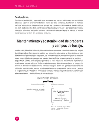 - Asistegán Sembradoras. 
Permiten la dosificación y colocación de la semilla de una manera uniforme y a una profundidad 
adecuada y con un ahorro importante de tiempo por área sembrada. Existen en el mercado 
nacional sembradoras de precisión de gra- no fino y otras con las cuales se pueden calibrar 
los dosifi- cadores antes de la siembra de cariópsides de gramíneas y granos de leguminosas. 
Hay otras máquinas las cuales trabajan con una sola tolva en la que se mezcla la semilla 
con el abono, y la siem- bra se realiza en surco. 
Mantenimiento y sostenibilidad de praderas 
34 Fedegán y campos de forraje. 
En este caso, debemos tratar de pasar de sistemas extensivos a sistemas intensivos de pro-ducción 
ganadera, Para que una pradera sea productiva y duradera, se debe aplicar un plan 
de fertilización periódico para los pastos, así como tenerse un plan de manejo de los insectos 
plaga, enfermedades, y malezas, que pueden llegar a afectar económicamente la pradera. 
Según MILA, (2009), en la empresa ganadera se hace necesario desarrollar e implementar 
prácticas de manejo eficiente de las praderas para su óptima respuesta en la producción 
animal (la fertilización debe ser una actividad obligada dadas las grandes extracciones de 
minerales que hacen las plantas forrajeras del suelo en una pradera; hacer aforos y ajustar 
la carga animal, la rotación de potreros así como su manejo integrado sanitario, contribuyen 
a la productividad y sostenibilidad de las pasturas) . 
La producción ganadera 
Sistemas Extensivos Sistemas intensivos 
Plan de mantenimiento 
Fertilización 
Manejo de plagas, 
enfermedades y malezas 
Pasa a ser un área de amplia oferta 
nutritiva y suciente de alimento 
para los animales 
La pradera deja de ser un área de 
carga de animales 
 