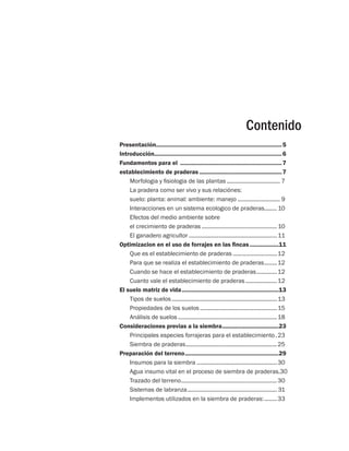 Contenido 
Presentación..............................................................................5 
Introducción................................................................................6 
Fundamentos para el ................................................................7 
establecimiento de praderas....................................................7 
Morfologia y fisiologia de las plantas................................... 7 
La pradera como ser vivo y sus relaciónes: 
suelo: planta: animal: ambiente: manejo............................ 9 
Interacciones en un sistema ecologico de praderas......... 10 
Efectos del medio ambiente sobre 
el crecimiento de praderas................................................. 10 
El ganadero agricultor.........................................................11 
Optimizacion en el uso de forrajes en las fincas...................11 
Que es el establecimiento de praderas.............................12 
Para que se realiza el establecimiento de praderas.........12 
Cuando se hace el establecimiento de praderas..............12 
Cuanto vale el establecimiento de praderas.....................12 
El suelo matriz de vida.............................................................13 
Tipos de suelos....................................................................13 
Propiedades de los suelos..................................................15 
Análisis de suelos................................................................18 
Consideraciones previas a la siembra....................................23 
Principales especies forrajeras para el establecimiento..23 
Siembra de praderas...........................................................25 
Preparación del terreno...........................................................29 
Insumos para la siembra....................................................30 
Agua insumo vital en el proceso de siembra de praderas..30 
Trazado del terreno..............................................................30 
Sistemas de labranza.......................................................... 31 
Implementos utilizados en la siembra de praderas:.........33 
 