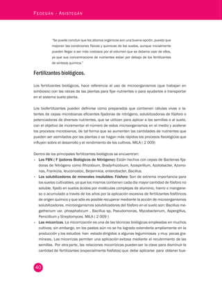 40 Fedegán - Asistegán “Se puede concluir que los abonos orgánicos son una buena opción, puesto que 
mejoran las condiciones físicas y quimicas de los suelos, aunque inicialmente 
pueden llegar a ser más costosos por el volumen que se deberia usar de ellos, 
ya que sus concentracione de nutrientes estan por debajo de los fertilizantes 
de sintesis quimica.” 
Fertilizantes biológicos. 
Los fertilizantes biológicos, hace referencia al uso de microorganismos (que trabajan en 
simbiosis) con las raíces de las plantas para fijar nutrientes o para ayudarlos a transportar 
en el sistema suelo planta. 
Los biofertilizantes pueden definirse como preparados que contienen células vivas o la-tentes 
de cepas microbianas eficientes fijadoras de nitrógeno, solubilizadoras de fósforo o 
potenciadoras de diversos nutrientes, que se utilizan para aplicar a las semillas o al suelo, 
con el objetivo de incrementar el número de estos microorganismos en el medio y acelerar 
los procesos microbianos, de tal forma que se aumenten las cantidades de nutrientes que 
pueden ser asimilados por las plantas o se hagan más rápidos los procesos fisiológicos que 
influyen sobre el desarrollo y el rendimiento de los cultivos. MILA ( 2 009) 
Dentro de los principales fertilizantes biológicos se encuentran: 
• Los FBN ( F ijadores Biológicos de Nitrógeno): Están hechos con cepas de Bacterias fija-doras 
de Nitrógeno como Rhizobium, Bradyrhizobium, Azospirillum, Azotobacter, Azomo-nas, 
Frankizia, leuconostoc, Beijerinkia, enterobacter, Bacillus. 
• Los solubilizadores de minerales insolubles: Fósforo: Son de extrema importancia para 
los suelos cultivables, ya que los mismos contienen cada día mayor cantidad de fósforo no 
soluble, fijado en suelos ácidos por moléculas complejas de aluminio, hierro o mangane-so 
o acumulado a través de los años por la aplicación excesiva de fertilizantes fosfóricos 
de origen químico y que sólo es posible recuperar mediante la acción de microorganismos 
solubilizadores. microorganismos solubilizadores del fósforo en el suelo son: Bacillus me-gatherium 
var. phosphaticum , Bacillus sp, Pseudomonas, Mycobacterium, Aspergillus, 
Penicillium y Streptomyces. MILA ( 2 009 ) 
• Las micorrizas. La micorrización es una de las técnicas biológicas empleadas en muchos 
cultivos; sin embargo, en los pastos aún no se ha logrado extenderla ampliamente en la 
producción y los estudios han estado dirigidos a algunas leguminosas y muy pocas gra-míneas. 
Las micorrizas permiten una aplicación exitosa mediante el recubrimiento de las 
semillas. Por otra parte, las relaciones micorrízicas pueden ser la clave para disminuir la 
cantidad de fertilizantes (e specialmente fosfatos) que debe aplicarse para obtener bue-nos 
 