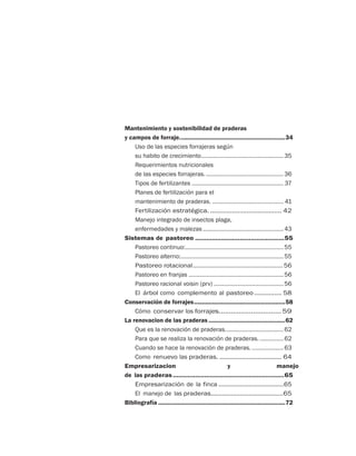 Mantenimiento y sostenibilidad de praderas 
y campos de forraje..................................................................34 
Uso de las especies forrajeras según 
su habito de crecimiento.....................................................35 
Requerimientos nutricionales 
de las especies forrajeras...................................................36 
Tipos de fertilizantes........................................................... 37 
Planes de fertilización para el 
mantenimiento de praderas............................................... 41 
Fertilización estratégica......................................... 42 
Manejo integrado de insectos plaga, 
enfermedades y malezas....................................................43 
Sistemas de pastoreo.................................................55 
Pastoreo continuo:...............................................................55 
Pastoreo alterno:.................................................................55 
Pastoreo rotacional...................................................... 56 
Pastoreo en franjas.............................................................56 
Pastoreo racional voisin (prv).............................................56 
El árbol como complemento al pastoreo................ 58 
Conservación de forrajes.........................................................58 
Cómo conservar los forrajes................................59 
La renovacion de las praderas................................................62 
Que es la renovación de praderas......................................62 
Para que se realiza la renovación de praderas.................62 
Cuando se hace la renovación de praderas......................63 
Como renuevo las praderas.................................... 64 
Empresarizacion y manejo 
de las praderas.............................................................65 
Empresarización de la finca........................................65 
El manejo de las praderas.........................................65 
Bibliografía...............................................................................72 
 
