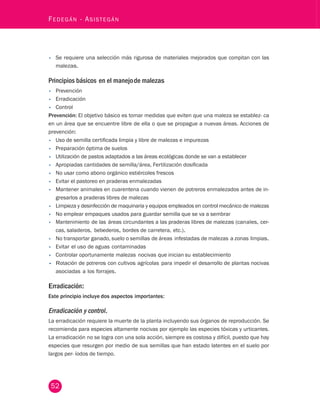 - Asistegán • Se requiere una selección más rigurosa de materiales mejorados que compitan con las 
malezas. 
Principios básicos en el manejo de malezas 
• Prevención 
• Erradicación 
• Control 
Prevención: El objetivo básico es tomar medidas que eviten que una maleza se establez- ca 
en un área que se encuentre libre de ella o que se propague a nuevas áreas. Acciones de 
prevención: 
• Uso de semilla certificada limpia y libre de malezas e impurezas 
• Preparación óptima de suelos 
• Utilización de pastos adaptados a las áreas ecológicas donde se van a establecer 
• Apropiadas cantidades de semilla/área, Fertilización dosificada 
• No usar como abono orgánico estiércoles frescos 
• Evitar el pastoreo en praderas enmalezadas 
• Mantener animales en cuarentena cuando vienen de potreros enmalezados antes de in-gresarlos 
52 Fedegán a praderas libres de malezas 
• Limpieza y desinfección de maquinaria y equipos empleados en control mecánico de malezas 
• No emplear empaques usados para guardar semilla que se va a sembrar 
• Mantenimiento de las áreas circundantes a las praderas libres de malezas (canales, cer-cas, 
saladeros, bebederos, bordes de carretera, etc.). 
• No transportar ganado, suelo o semillas de áreas infestadas de malezas a zonas limpias. 
• Evitar el uso de aguas contaminadas 
• Controlar oportunamente malezas nocivas que inician su establecimiento 
• Rotación de potreros con cultivos agrícolas para impedir el desarrollo de plantas nocivas 
asociadas a los forrajes. 
Erradicación: 
Este principio incluye dos aspectos importantes: 
Erradicación y control. 
La erradicación requiere la muerte de la planta incluyendo sus órganos de reproducción. Se 
recomienda para especies altamente nocivas por ejemplo las especies tóxicas y urticantes. 
La erradicación no se logra con una sola acción, siempre es costosa y difícil, puesto que hay 
especies que resurgen por medio de sus semillas que han estado latentes en el suelo por 
largos per- íodos de tiempo. 
 