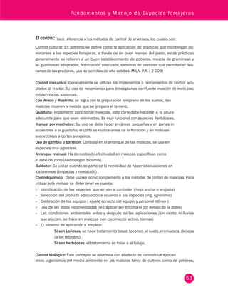 Fundamentos y Manejo de Especies forrajeras 
El control: Hace referencia a los métodos de control de arvenses, los cuales son: 
Control cultural: En potreros se define como la aplicación de prácticas que mantengan do-minantes 
a las especies forrajeras, a través de un buen manejo del pasto, estas prácticas 
generalmente se refieren a un buen establecimiento de potreros, mezcla de gramíneas y 
le- guminosas adaptadas, fertilización adecuada, sistemas de pastoreo que permitan el des-canso 
53 
de las praderas, uso de semillas de alta calidad. MILA, P.A. ( 2 009) 
Control mecánico: Generalmente se utilizan los implementos o herramientas de control aco-plados 
al tractor. Su uso se recomienda para áreas planas con fuerte invasión de male-zas; 
existen varios sistemas: 
Con Arado y Rastrillo: se logra con la preparación temprana de los suelos, las 
malezas mueren a medida que se prepara el terreno. 
Guadaña: Implemento para cortar malezas, este corte debe hacerse a la altura 
adecuada para que sean eliminadas. Es muy funcional con especies herbáceas. 
Manual por macheteo: Su uso se debe hacer en áreas pequeñas y en partes in 
accesibles a la guadaña; el corte se realiza antes de la floración y en malezas 
susceptibles a cortes sucesivos. 
Uso de gambia o barretón: Consiste en el arranque de las malezas, se usa en 
especies muy agresivas. 
Arranque manual: Ha demostrado efectividad en malezas específicas como 
el rabo de zorro (Andropogon bicornis). 
Buldozer: Se utiliza cuando se parte de la necesidad de hacer adecuaciones en 
los terrenos (limpiezas y nivelación) . 
Control químico: Debe usarse como complemento a los métodos de control de malezas. Para 
utilizar este método se debe tener en cuenta: 
• Identificación de las especies que se van a controlar ( h oja ancha o angosta) 
• Selección del producto adecuado de acuerdo a las especies (Ing, Agrónomo) 
• Calibración de los equipos ( ajuste correcto del equipo, y personal idóneo ) 
• Uso de las dosis recomendadas (N o aplicar por encima ni por debajo de la dosis) 
• Las condiciones ambientales antes y después de las aplicaciones (sin viento, ni lluvias 
que afecten, se hace en malezas con crecimiento activo, tiernas) 
• El sistema de aplicación a emplear. 
Si son Leñosas, se hace tratamiento basal, toconeo, al suelo, en muesca, decepa 
(a los rebrotes) , 
Si son herbáceas: el tratamiento es foliar o al follaje. 
Control biológico: Este concepto se relaciona con el efecto de control que ejercen 
otros organismos del medio ambiente en las malezas tanto de cultivos como de potreros; 
 