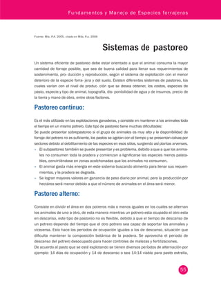 Fundamentos y Manejo de Especies forrajeras 
55 
Fuente: Mia, P.A. 2005, citado en Mila, P.a. 2009 
Sistemas de pastoreo 
Un sistema eficiente de pastoreo debe estar orientado a que el animal consuma la mayor 
cantidad de forraje posible, que sea de buena calidad para llenar sus requerimientos de 
sostenimiento, pro- ducción y reproducción, según el sistema de explotación con el menor 
deterioro de la especie forra- jera y del suelo. Existen diferentes sistemas de pastoreo, los 
cuales varían con el nivel de produc- ción que se desea obtener, los costos, especies de 
pasto, especie y tipo de animal, topografía, dis- ponibilidad de agua y de insumos, precio de 
la tierra y mano de obra, entre otros factores. 
Pastoreo continuo: 
Es el más utilizado en las explotaciones ganaderas, y consiste en mantener a los animales todo 
el tiempo en un mismo potrero. Este tipo de pastoreo tiene muchas dificultades: 
Se puede presentar sobrepastoreo si el grupo de animales es muy alto y la disponibilidad de 
forraje del potrero no es suficiente, los pastos se agotan con el tiempo y se presentan calvas por 
sectores debido al debilitamiento de las especies en esos sitios, surgiendo así plantas arvenses. 
• El subpastoreo también se puede presentar y es problema, debido a que a que los anima-les 
no consumen toda la pradera y comienzan a lignificarse las especies menos palata-bles, 
convirtiéndose en zonas acolchonadas que los animales no consumen. 
• El animal gasta más energía en este sistema buscando alimento para llenar sus requeri-mientos, 
y la pradera se degrada. 
• Se logran mayores valores en ganancia de peso diario por animal, pero la producción por 
hectárea será menor debido a que el número de animales en el área será menor. 
Pastoreo alterno: 
Consiste en dividir el área en dos potreros más o menos iguales en los cuales se alternan 
los animales de uno a otro, de esta manera mientras un potrero esta ocupado el otro esta 
en descanso, este tipo de pastoreo no es flexible, debido a que el tiempo de descanso de 
un potrero depende del tiempo que el otro potrero sea capaz de soportar los animales y 
viceversa. Esto hace los periodos de ocupación iguales a los de descanso, situación que 
dificulta mantener la composición botánica de la pradera. Se aprovecha el periodo de 
descanso del potrero desocupado para hacer controles de malezas y fertilizaciones. 
De acuerdo al pasto que se esté explotando se tienen diversos períodos de alternación por 
ejemplo: 14 días de ocupación y 14 de descanso o sea 14:14 viable para pasto estrella, 
 