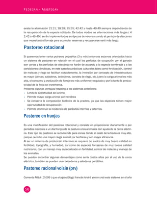 56 Fedegán - Asistegán existe la alternación 21:21; 28:28; 35:35; 42:42 y hasta 49:49 siempre dependiendo de 
la recuperación de la especie utilizada. De todos modos las alternaciones más largas ( 4 
2:42 o 49:49 ) serán implementadas en épocas de verano cuando el período de descanso 
que necesitará el forraje para acumular reservas y recuperarse será más largo. 
Pastoreo rotacional 
Si queremos tener varios potreros pequeños (3 o más) entonces estamos orientados hacia 
un sistema de pastoreo en rotación en el cual los períodos de ocupación por el ganado 
son cortos y los períodos de descanso se harán de acuerdo a la especie sembrada y a las 
condiciones climáticas, en este caso las prácticas culturales tales como fertilización, control 
de malezas y riego se facilitan notablemente, la inversión por concepto de infraestructura 
es mayor (cercas, saladeros, bebederos, canales de riego, etc.) pero la carga animal es más 
alta, el consumo y producción de forraje es más uniforme y regulado y por lo tanto la produc-tividad 
de la finca se incrementa. 
Presenta algunas ventajas respecto a los sistemas anteriores: 
• Limita la selectividad del animal 
• Permite mayor carga animal por hectárea 
• Se conserva la composición botánica de la pradera, ya que las especies tienen mayor 
oportunidad de recuperación 
• Permite disminuir la incidencia de parásitos internos y externos. 
Pastoreo en franjas 
Es una modificación del pastoreo rotacional y consiste en proporcionar diariamente o por 
períodos menores a un día franjas de la pastura a los animales con ayuda de la cerca eléctri-ca. 
Este tipo de pastoreo se recomienda para zonas donde el costo de la tierra es muy alto, 
porque permite una mayor carga animal por hectárea y con mayor eficiencia. 
Al ser un sistema de producción intensivo se requiere de suelos de muy buena calidad en 
fertilidad, topografía, y humedad, así como de especies forrajeras de muy buena calidad 
nutricional, con un manejo muy especializado en fertilidad, control de malezas y manejo de 
los animales. 
Se pueden encontrar algunas desventajas como sería costos altos por el uso de la cerca 
eléctrica, también se pueden usar bebederos y saladeros portátiles. 
Pastoreo racional voisin (prv) 
Comenta MILA ( 2 009 ) que el agrostólogo francés André Voisin creó este sistema en el año 
 