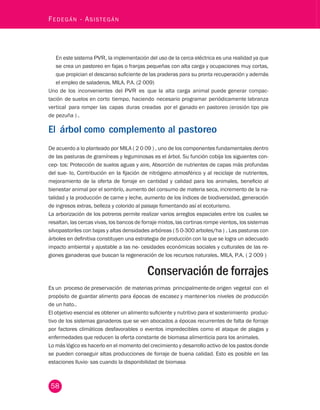 58 Fedegán - Asistegán En este sistema PVR, la implementación del uso de la cerca eléctrica es una realidad ya que 
se crea un pastoreo en fajas o franjas pequeñas con alta carga y ocupaciones muy cortas, 
que propician el descanso suficiente de las praderas para su pronta recuperación y además 
el empleo de saladeros, MILA, P.A. (2 009) 
Uno de los inconvenientes del PVR es que la alta carga animal puede generar compac-tación 
de suelos en corto tiempo, haciendo necesario programar periódicamente labranza 
vertical para romper las capas duras creadas por el ganado en pastoreo (erosión tipo pie 
de pezuña ) . 
El árbol como complemento al pastoreo 
De acuerdo a lo planteado por MILA ( 2 0 09 ) , uno de los componentes fundamentales dentro 
de las pasturas de gramíneas y leguminosas es el árbol. Su función cobija los siguientes con-cep- 
tos: Protección de suelos aguas y aire, Absorción de nutrientes de capas más profundas 
del sue- lo, Contribución en la fijación de nitrógeno atmosférico y al reciclaje de nutrientes, 
mejoramiento de la oferta de forraje en cantidad y calidad para los animales, beneficio al 
bienestar animal por el sombrío, aumento del consumo de materia seca, incremento de la na-talidad 
y la producción de carne y leche, aumento de los índices de biodiversidad, generación 
de ingresos extras, belleza y colorido al paisaje fomentando así el ecoturismo. 
La arborización de los potreros permite realizar varios arreglos espaciales entre los cuales se 
resaltan, las cercas vivas, los bancos de forraje mixtos, las cortinas rompe vientos, los sistemas 
silvopastoriles con bajas y altas densidades arbóreas ( 5 0-300 arboles/ha ) . Las pasturas con 
árboles en definitiva constituyen una estrategia de producción con la que se logra un adecuado 
impacto ambiental y ajustable a las ne- cesidades económicas sociales y culturales de las re-giones 
ganaderas que buscan la regeneración de los recursos naturales. MILA, P.A. ( 2 009 ) 
Conservación de forrajes 
Es un proceso de preservación de materias primas principalmente de origen vegetal con el 
propósito de guardar alimento para épocas de escasez y mantener los niveles de producción 
de un hato.. 
El objetivo esencial es obtener un alimento suficiente y nutritivo para el sostenimiento produc-tivo 
de los sistemas ganaderos que se ven abocados a épocas recurrentes de falta de forraje 
por factores climáticos desfavorables o eventos impredecibles como el ataque de plagas y 
enfermedades que reducen la oferta constante de biomasa alimenticia para los animales. 
Lo más lógico es hacerlo en el momento del crecimiento y desarrollo activo de los pastos donde 
se pueden conseguir altas producciones de forraje de buena calidad. Esto es posible en las 
estaciones lluvio- sas cuando la disponibilidad de biomasa 
 