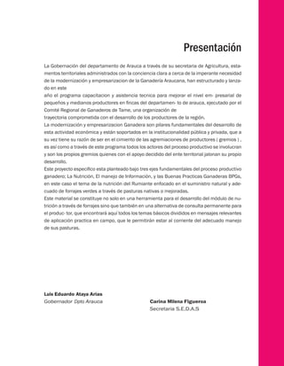 Presentación 
La Gobernación del departamento de Arauca a través de su secretaria de Agricultura, esta-mentos 
territoriales administrados con la conciencia clara a cerca de la imperante necesidad 
de la modernización y empresarizacion de la Ganadería Araucana, han estructurado y lanza-do 
en este 
año el programa capacitacion y asistencia tecnica para mejorar el nivel em- presarial de 
pequeños y medianos productores en fincas del departamen- to de arauca, ejecutado por el 
Comité Regional de Ganaderos de Tame, una organización de 
trayectoria comprometida con el desarrollo de los productores de la región. 
La modernización y empresarizacion Ganadera son pilares fundamentales del desarrollo de 
esta actividad económica y están soportados en la institucionalidad pública y privada, que a 
su vez tiene su razón de ser en el cimiento de las agremiaciones de productores ( gremios ) , 
es así como a través de este programa todos los actores del proceso productivo se involucran 
y son los propios gremios quienes con el apoyo decidido del ente territorial jalonan su propio 
desarrollo. 
Este proyecto especifico esta planteado bajo tres ejes fundamentales del proceso productivo 
ganadero; La Nutrición, El manejo de Información, y las Buenas Practicas Ganaderas BPGs, 
en este caso el tema de la nutrición del Rumiante enfocado en el suministro natural y ade-cuado 
de forrajes verdes a través de pasturas nativas o mejoradas. 
Este material se constituye no solo en una herramienta para el desarrollo del módulo de nu-trición 
a través de forrajes sino que también en una alternativa de consulta permanente para 
el produc- tor, que encontrará aquí todos los temas básicos divididos en mensajes relevantes 
de aplicación practica en campo, que le permitirán estar al corriente del adecuado manejo 
de sus pasturas. 
Luis Eduardo Ataya Arias 
Gobernador Dpto Arauca Carina Milena Figueroa 
Secretaria S.E.D.A.S 
 