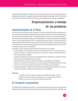 Fundamentos y Manejo de Especies forrajeras 
de plagas, enfermedades y malezas que se puedan presentar durante el proceso. Después de 
realizadas las labores de renovación la pradera debe dejarse en descanso entre 90 y 120 días 
para permitir el adecuado establecimiento de las nuevas especies introducidas a la pradera. 
Empresarizacion y manejo 
de las praderas 
Empresarización de la finca 
Actualmente por las exigencias del mercado, y los altos costos de producción debemos pro-pen- 
der por que nuestras fincas ganaderas sean mas productivas y por lo tanto rentables, es 
por eso que debemos verlas como “ Empresas ganaderas”, para lo cual se hace necesario in-cluir 
dentro de los objetivos de ésta, la competitividad como factor de desarrollo tecnológico 
y para un mejor posicionamiento local, o regional según sea el caso. La empresarización de 
la ganadería colombiana debe incorporar elementos de administración y prácticas continuas 
de mejoramiento de los factores que afectan la producción ganadera como la alimentación, 
el manejo, la salud animal y la genética. 
Para lograr nuestro objetivo debemos realizar las siguientes actividades: 
• Llevar registros como herramienta para la toma de decisiones en el manejo de la finca. 
• La toma de datos y su análisis adecuado es una guía para monitorear el desempeño ani-mal 
65 
y la evolución del negocio. 
• El apoyo de software de manejo sencillo especializado en ganadería y análisis financiero 
deben ser parte de la logística de la empresa. 
• La asistencia técnica es otro componente valioso en la consolidación empresarial. 
• Manejar una estructura de costos que le permita mantener la sostenibilidad de la empre-sa 
(conocer muy bien los costos de producción y los ingresos de la empresa) . 
• El sistema productivo implica el manejo eficiente del negocio ganadero que involucra ele-mentos 
económicos, ambientales, socioculturales y tecnológicos. 
• 
Recuerde: 
“El objetivo para la empresa es generar productos de origen animal y 
vegetal para la alimentación y satisfacción de una demanda creciente. 
Siempre y cuando se conserven los recursos naturales.” 
El manejo de las praderas 
Las praderas bien establecidas requieren un manejo adecuado para obtener su máximo potencial 
productivo, ya que ellas contienen el alimento más económico dentro del sistema productivo, que 
 