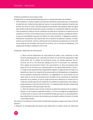 66 Fedegán - Asistegán al final se convertirá en carne, leche y crías. 
Se debe tener en cuenta ciertos factores para dar un manejo adecuado a las praderas: 
• Primer pastoreo: cuando el pasto ha tenido las condiciones adecuadas para su desarrollo, 
la cobertura por unidad de área debe ser buena, lo cual permitiría pastorear el potrero por 
primera vez entre los 120 y 150 días después de sembrado, Éste pastoreo debe ser ligero 
para nivelar la altura de las plantas y ayuda a equilibrar su composición botánica (mezclas). 
• Tipo de pastoreo: Antes de iniciar el pastoreo se debe tener claridad en el sistema que se 
empleara en la finca, lo primordial es que el animal reciba la calidad y cantidad de alimen-to 
que sus necesidades requieren sin afectar al medio ambiente, ni degradar la pradera. 
• Distribución de potreros: esta relacionado con el sistema de pastoreo utilizado, lo impor-tante 
es que el tamaño, número y distribución de los potreros corresponda con el tamaño 
de los lotes de los animales, del tamaño de la finca, con el número de bebederos, y de 
especies de forrajes a pastorear, entre otros. 
El pastoreo: dependerá de tres factores: 
1. Altura mínima: Dependerá de cada especie de pasto, hace referencia al sitio 
donde la planta guarda sus nutrientes de reserva lo cual permite pastorearla hasta 
cierta altura. Pa- ra pastos de crecimiento erecto, se pueden pastorear por en-cima 
de los 20 cm de altura (por debajo de los 20 cm acumulan sus reservas). 
Para pastos de crecimiento horizon- tal o decumbente, la altura de pastoreo esta 
sobre los 8 cm de altura (sus reservas están en los tallos subterráneos y raíces) . 
2. Carga animal: generalmente los ganaderos regulan la carga animal con base a su 
experiencia lo que en la mayoría de las veces propicia al sobrepastoreo y subpastoreo 
de las praderas conduciendo finalmente a su degradación en corto tiempo; por tal 
razón ésta es una de las decisiones que se deben tomar conociendo la capacidad 
productiva de la pradera, ya que la carga animal hace referencia al número de ani-males 
que puede soportar por hectárea una pradera sin deteriorarse; esta carga se 
puede expresar en términos de U.G.G./Ha. ( U n idades de Gran Ganado, donde cada 
unidad equivale a 450 kg de peso vivo/Ha) . 
3. Aforo de potreros: para conocer entonces el potencial productivo de la pradera y 
realizar un uso racional y sostenible de ésta, ( d i sminuir el riesgo de su degradación) 
s e debe hacer un aforo (m edir la cantidad de forraje que hay en un área específica), 
para determinar el número de animales que se pueden sostener durante un tiempo 
y área determinada. 
De manera muy práctica a continuación se describen los pasos a seguir para hacer aforo de 
potreros: 
1. Observar la homogeneidad del potrero para determinar si existen zonas con diferencia 
 