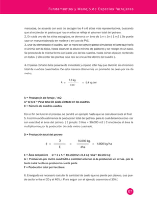 Fundamentos y Manejo de Especies forrajeras 
marcadas, de acuerdo con esto de escogen los 4 o 6 sitios más representativos, buscando 
que al recolectar el pastos que hay en ellos se refleje el volumen total del potrero. 
2. En cada uno de los sitios escogidos, se demarca un área de 1m x 1m ( 1 m2 ). Se puede 
usar un marco elaborado en madera o en tuvo de PVC. 
3. una vez demarcado el cuadro, con la mano se corta el pasto simulando el corte que haría 
el animal con la boca, hasta alcanzar la altura mínima de pastoreo y se recoge en un saco. 
Se procede de la misma forma con cada uno de los cuadros, hasta cortar el pasto contenido 
en todos. ( sólo cortar las plantas cuya raíz se encuentre dentro del cuadro ) . 
4. El pasto cortado debe pesarse de inmediato y el peso total hay que dividirlo en el número 
total de cuadros cosechados. De esta manera obtenemos un promedio de peso por ca- da 
metro. 
67 
A = Producción de forraje / m2 
A= B/C B = Peso total de pasto cortado en los cuadros 
C = Número de cuadros usados 
Con el fin de ilustrar el proceso, se pondrá un ejemplo hasta que se calculara hasta el final 
5. A continuación estimamos la producción total del potrero, para lo cual debemos cono- cer 
con exactitud el área del potrero. ( E jemplo: 3 Has = 30.000 m2 ) C onociendo el área la 
multiplicamos por la producción de cada metro cuadrado. 
D = Producción total del potrero 
E = Área del potrero D = E x A = 40.000m2 x 0.4 kg /m2= 16.000 kg 
A = Producción por metro cuadradoLa cantidad anterior es la producción en 4 Has., por lo 
tanto cada hectárea produce la cuarta parte 
F = Producción total por hectárea: 
6. Enseguida es necesario calcular la cantidad de pasto que se pierde por pisoteo, que pue-de 
oscilar entre el 20 y el 40%. ( P ara seguir con el ejemplo usaremos el 30% ) 
 