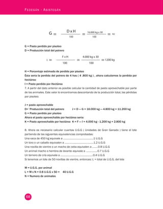 68 Fedegán - Asistegán G = Pasto perdido por pisoteo 
D = Producción total del potrero 
H = Porcentaje estimado de perdida por pisoteo 
Ésta seria la perdida del potrero de 4 has ( 4 .800 kg ) , ahora calculamos la perdida por 
hectárea: 
I = Pasto perdido por Hectárea 
7. A partir del dato anterior es posible calcular la cantidad de pasto aprovechable por parte 
de los animales. Este valor lo encontramos descontando de la producción total, las pérdidas 
por pisoteo: 
J = pasto aprovechable 
D=¨Producción total del potrero J = D — G = 16.000 kg — 4.800 kg = 11.200 kg 
G = Pasto perdido por pisoteo 
Ahora el pasto aprovechable por hectárea seria: 
K = Pasto aprovechable por hectárea K = F — I = 4.000 kg - 1.200 kg = 2.800 kg 
8. Ahora es necesario calcular cuantas U.G.G ( Unidades de Gran Ganado ) tiene el lote 
partiendo de las siguientes equivalencias comprobadas: 
Una vaca de 450 kg equivale a ……………………………….…..1 U.G.G 
Un toro o un caballo equivalen a …………………………….……1.2 U.G.G 
Una novilla de vientre o un macho de ceba equivalen a ……..0.8 U.G.G 
Un animal macho o hembra de levante equivale a …………….0.7 U.G.G 
Un ternero de cría equivale a ……………………………………...0.4 U.G.G 
Si tenemos un lote de 50 novillas de vientre, entonces: L = total de U.G.G. del lote 
M = U.G.G. por animal 
L = M x N = 0.8 U.G.G x 50 = 40 U.G.G 
N = Numero de animales 
 