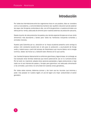 Fedegán - Asistegán 
6 
Introducción 
Por todas las interrelaciones entre los organismos vivos en una pradera, ésta se considera 
como un eco-sistema, y como tal debemos mantener ese equilibrio natural en pro de sostener 
las espe- cies forrajeras contenidas en ella, con el fin de garantizar a nuestros animales una 
oferta perma- nente y adecuada de alimento para nuestros sistemas de producción pecuaria. 
Desde el punto de vista productivo los pastos y las demás especies forrajes son el sus- tento 
alimenticio más abundante y barato para todos los herbívoros incluyendo rumiantes y 
animales menores. 
Nuestro país Colombia por su ubicación en la franja ecuatorial presenta como ventaja la 
produc- ción constante durante todo el año para la producción y acumulación de forraje 
verde y materia seca a partir del proceso de fotosíntesis cuyo insumo básico es la energía 
lumínica, dadas las horas luz y radiación solar efectiva con la que cuenta. 
Las fuentes forrajeras básicamente la conforman gramíneas y leguminosas, sin embargo, se 
han evaluado otras familias botánicas que tienen potencial de uso en la nutrición animal. 
Por tal razón es importante adoptar otras opciones apropiadas y lograr producciones a bajo 
costo con el uso intensivo de pastos y forrajes para garantizar una adecuada alimentación 
a los animales y por ende a la comunidad de nuestras zonas ganaderas.. 
Por todas estas razones, debemos conocer y dar buen uso los recursos que tenemos y 
pode- mos apropiar en nuestra región, en pro de lograr una mejor productividad al sector 
ganadero. 
 