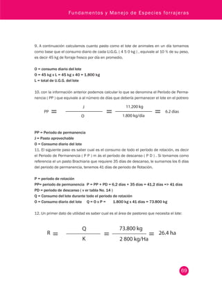 Fundamentos y Manejo de Especies forrajeras 
9. A continuación calculamos cuanto pasto como el lote de animales en un día tomamos 
como base que el consumo diario de cada U.G.G. ( 4 5 0 kg ) , equivale al 10 % de su peso, 
es decir 45 kg de forraje fresco por día en promedio. 
69 
O = consumo diario del lote 
O = 45 kg x L = 45 kg x 40 = 1.800 kg 
L = total de U.G.G. del lote 
10. con la información anterior podemos calcular lo que se denomina el Período de Perma-nencia 
( PP ) que equivale a al número de días que debería permanecer el lote en el potrero 
PP = Periodo de permanencia 
J = Pasto aprovechable 
O = Consumo diario del lote 
11. El siguiente paso es saber cual es el consumo de todo el período de rotación, es decir 
el Periodo de Permanencia ( P P ) m ás el período de descanso ( P D ) . Si tomamos como 
referencia el un pasto Brachiaria que requiere 35 días de descanso, le sumamos los 6 días 
del periodo de permanencia, tenemos 41 días de periodo de Rotación. 
P = periodo de rotación 
PP= periodo de permanencia P = PP + PD = 6,2 días + 35 días = 41,2 días = 41 días 
PD = periodo de descanso ( v er tabla No. 14 ) 
Q = Consumo del lote durante todo el periodo de rotación 
O = Consumo diario del lote Q = O x P = 1.800 kg x 41 días = 73.800 kg 
12. Un primer dato de utilidad es saber cual es el área de pastoreo que necesita el lote: 
 