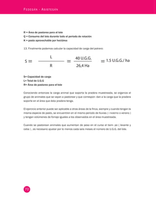70 Fedegán - Asistegán R = Área de pastoreo para el lote 
Q = Consumo del lote durante todo el periodo de rotación 
K = pasto aprovechable por hectárea 
13. Finalmente podemos calcular la capacidad de carga del potrero: 
S= Capacidad de carga 
L= Total de U.G.G 
R= Área de pastoreo para el lote 
Conociendo entonces la carga animal que soporta la pradera muestreada, se organiza el 
grupo de animales que se vayan a pastorear y que correspon- dan a la carga que la pradera 
soporte en el área que ésta pradera tenga. 
El ejercicio anterior puede ser aplicable a otras áreas de la finca, siempre y cuando tengan la 
misma especie de pasto, se encuentren en el mismo periodo de lluvias ( i nvierno o verano ) 
y tengan volúmenes de forraje iguales a los observados en el área muestreada. 
Cuando se pastorean animales que aumentan de peso en el curso el tiem- po ( levante y 
ceba ) , es necesario ajustar por lo menos cada seis meses el número de U.G.G. del lote. 
 