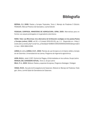 Bibliografía 
BERNAL, E.J. 2008. Pastos y forrajes Tropicales, Tomo I, Manejo de Praderas 5 Edición. 
FEDEGAN, Manual Práctico del Ganadero, cuarta Edición 
FEDEGAN, CORPOICA, MINISTERIO DE AGRICULTURA, CIPAV, 2009. Alternativas para en-frentar 
una sequía prolongada en la ganadería colombiana 
NODA, Yolai. Las Micorrizas: Una alternativa de fertilización ecológica en los pastos.Pastos 
y Forrajes [online]. 2009, vol.32, n.2 [citado 2010-05-25], pp. 1-1 . Disponible en: http:// 
scielo.sld.cu/scielo.php? script=sci_arttextpid=S0864-03942009000200001lng=esnr 
m=iso. ISSN 0864-0394. 
LEMUS, A. L.H. y LEMUS, O.V.F., 2004. Plantas de uso forrajero en el trópico cálido y templa-do 
de Colombia. Universidad de los Llanos, Programa de Ingeniería agronómica 
LEON, M.G.A., (etal) 2 007. Control de Plagas y Enfermedades en los cultivos. Grupo Latino 
MANUAL DEL GANADERO ACTUAL, Tomo 2, Grupo Latino 
MILA, P. A., 2009. Módulo: Pastos y especies forrajeras, Programa Asistegan, Fedegan 
VESGA, M.CH., Escuela de Encargaduria de Casanare, Modulo . Manejo de Praderas. Fede-gan, 
Sena, comité Dptal de Ganaderos de Casanare. 
 