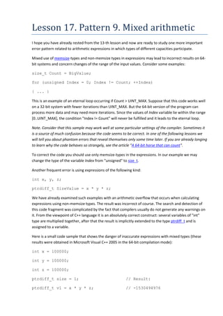 Lesson 17. Pattern 9. Mixed arithmetic
I hope you have already rested from the 13-th lesson and now are ready to study one more important
error pattern related to arithmetic expressions in which types of different capacities participate.

Mixed use of memsize-types and non-memsize types in expressions may lead to incorrect results on 64-
bit systems and concern changes of the range of the input values. Consider some examples:

size_t Count = BigValue;

for (unsigned Index = 0; Index != Count; ++Index)

{ ... }

This is an example of an eternal loop occurring if Count > UINT_MAX. Suppose that this code works well
on a 32-bit system with fewer iterations than UINT_MAX. But the 64-bit version of the program can
process more data and may need more iterations. Since the values of Index variable lie within the range
[0..UINT_MAX], the condition "Index != Count" will never be fulfilled and it leads to the eternal loop.

Note. Consider that this sample may work well at some particular settings of the compiler. Sometimes it
is a source of much confusion because the code seems to be correct. In one of the following lessons we
will tell you about phantom errors that reveal themselves only some time later. If you are already longing
to learn why the code behaves so strangely, see the article "A 64-bit horse that can count".

To correct the code you should use only memsize-types in the expressions. In our example we may
change the type of the variable Index from "unsigned" to size_t.

Another frequent error is using expressions of the following kind:

int x, y, z;

ptrdiff_t SizeValue = x * y * z;

We have already examined such examples with an arithmetic overflow that occurs when calculating
expressions using non-memsize types. The result was incorrect of course. The search and detection of
this code fragment was complicated by the fact that compilers usually do not generate any warnings on
it. From the viewpoint of C++ language it is an absolutely correct construct: several variables of "int"
type are multiplied together, after that the result is implicitly extended to the type ptrdiff_t and is
assigned to a variable.

Here is a small code sample that shows the danger of inaccurate expressions with mixed types (these
results were obtained in Microsoft Visual C++ 2005 in the 64-bit compilation mode):

int x = 100000;

int y = 100000;

int z = 100000;

ptrdiff_t size = 1;                                     // Result:

ptrdiff_t v1 = x * y * z;                               // -1530494976
 