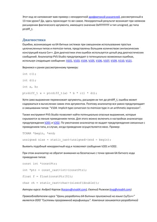 Этот код не напоминает вам пример с некорректной арифметикой указателей, рассмотренный в
13-том уроке? Да, здесь происходит то же самое. Некорректный результат возникает при неявном
расширении фактического аргумента, имеющего значение 0xFFFFFFFF и тип unsigned, до типа
ptrdiff_t.


Диагностика
Ошибки, возникающие на 64-битных системах при смешанном использование простых
целочисленных типов и memsize-типов, представлены большим количеством синтаксических
конструкций языка Си++. Для диагностики этих ошибок используется целый ряд диагностических
сообщений. Анализатор PVS-Studio предупреждает о потенциально возможных ошибках,
используя следующие сообщения: V101, V103, V104, V105, V106, V107, V109, V110, V121.

Вернемся к ранее рассмотренному примеру:

int c();

int d();

int a, b;

ptrdiff_t x = ptrdiff_t(a) * b * c() * d();

Хотя само выражение перемножает аргументы, расширяя их тип до ptrdiff_t, ошибка может
содержаться в вычислении самих этих аргументов. Поэтому анализатор все равно предупреждает
о смешивании типов: "V104: Implicit type conversion to memsize type in an arithmetic expression".

Также инструмент PVS-Studio позволяет найти потенциально опасные выражения, которые
скрываются за явным приведением типов. Для этого можно включить в настройках анализатора
предупреждения V201 и V202. По умолчанию анализатор не выдает предупреждения связанные с
приведением типа, в случае, когда приведение осуществляется явно. Пример:

TCHAR *begin, *end;

unsigned size = static_cast<unsigned>(end - begin);

Выявить подобный некорректный код и позволяют сообщения V201 и V202.

При этом анализатор не обратит внимания на безопасные с точки зрения 64-битного кода
приведения типов:

const int *constPtr;

int *ptr = const_cast<int>(constPtr);

float f = float(constPtr[0]);

char ch = static_cast<char>(sizeof(double));

Авторы курса: Андрей Карпов (karpov@viva64.com), Евгений Рыжков (evg@viva64.com).

Правообладателем курса "Уроки разработки 64-битных приложений на языке Си/Си++"
является ООО "Системы программной верификации". Компания занимается разработкой
 