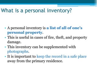 What is a personal inventory?


 • A personal inventory is a list of all of one’s
   personal property.
 • This is useful in cases of fire, theft, and property
   damage.
 • This inventory can be supplemented with
   photographs.
 • It is important to keep the record in a safe place
   away from the primary residence.
 