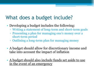 What does a budget include?
• Developing a budget includes the following:
  ▫ Writing a statement of long-term and short-term goals
  ▫ Presenting a plan for managing one’s money over a
    short-term period
  ▫ Outlining a long-term plan for managing money

• A budget should allow for discretionary income and
  take into account the impact of inflation

• A budget should also include funds set aside to use
  in the event of an emergency
 