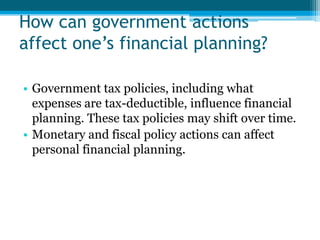 How can government actions
affect one’s financial planning?

• Government tax policies, including what
  expenses are tax-deductible, influence financial
  planning. These tax policies may shift over time.
• Monetary and fiscal policy actions can affect
  personal financial planning.
 