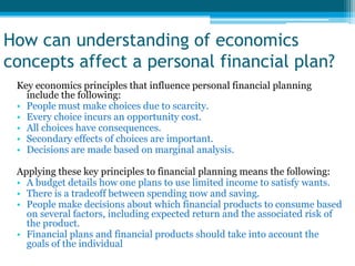 How can understanding of economics
concepts affect a personal financial plan?
 Key economics principles that influence personal financial planning
   include the following:
 • People must make choices due to scarcity.
 • Every choice incurs an opportunity cost.
 • All choices have consequences.
 • Secondary effects of choices are important.
 • Decisions are made based on marginal analysis.

 Applying these key principles to financial planning means the following:
 • A budget details how one plans to use limited income to satisfy wants.
 • There is a tradeoff between spending now and saving.
 • People make decisions about which financial products to consume based
   on several factors, including expected return and the associated risk of
   the product.
 • Financial plans and financial products should take into account the
   goals of the individual
 