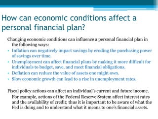 How can economic conditions affect a
personal financial plan?
 Changing economic conditions can influence a personal financial plan in
   the following ways:
 • Inflation can negatively impact savings by eroding the purchasing power
   of savings over time.
 • Unemployment can affect financial plans by making it more difficult for
   individuals to budget, save, and meet financial obligations.
 • Deflation can reduce the value of assets one might own.
 • Slow economic growth can lead to a rise in unemployment rates.

 Fiscal policy actions can affect an individual’s current and future income.
   For example, actions of the Federal Reserve System affect interest rates
   and the availability of credit; thus it is important to be aware of what the
   Fed is doing and to understand what it means to one’s financial assets.
 
