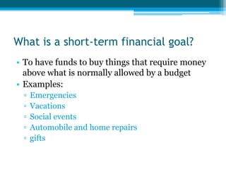 What is a short-term financial goal?
• To have funds to buy things that require money
  above what is normally allowed by a budget
• Examples:
  ▫   Emergencies
  ▫   Vacations
  ▫   Social events
  ▫   Automobile and home repairs
  ▫   gifts
 