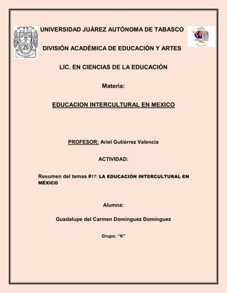 UNIVERSIDAD JUÁREZ AUTÓNOMA DE TABASCO
DIVISIÓN ACADÉMICA DE EDUCACIÓN Y ARTES
LIC. EN CIENCIAS DE LA EDUCACIÓN
Materia:
EDUCACION INTERCULTURAL EN MEXICO
PROFESOR: Ariel Gutiérrez Valencia
ACTIVIDAD:
Resumen del temas #17: LA EDUCACIÓN INTERCULTURAL EN
MÉXICO
Alumna:
Guadalupe del Carmen Domínguez Domínguez
Grupo: “K”
 