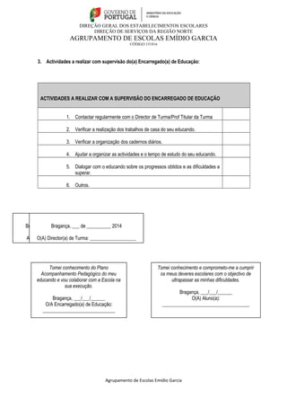 DIREÇÃO GERAL DOS ESTABELECIMENTOS ESCOLARES 
DIREÇÃO DE SERVIÇOS DA REGIÃO NORTE 
AGRUPAMENTO DE ESCOLAS EMÍDIO GARCIA 
CÓDIGO 151816 
3. Actividades a realizar com supervisão do(a) Encarregado(a) de Educação: 
ACTIVIDADES A REALIZAR COM A SUPERVISÃO DO ENCARREGADO DE EDUCAÇÃO 
1. Contactar regularmente com o Director de Turma/Prof Titular da Turma 
2. Verificar a realização dos trabalhos de casa do seu educando. 
3. Verificar a organização dos cadernos diários. 
4. Ajudar a organizar as actividades e o tempo de estudo do seu educando. 
5. Dialogar com o educando sobre os progressos obtidos e as dificuldades a 
superar. 
6. Outros. 
Tomei conhecimento e comprometo-me a cumprir 
os meus deveres escolares com o objectivo de 
ultrapassar as minhas dificuldades. 
Bragança, ___/___/______ 
Agrupamento de Escolas Emídio Garcia 
O(A) Aluno(a): 
____________________________________ 
Bragança, ____ de ____________ de _______ 
A Direção: ____________________________ 
Bragança, ___ de __________ 2014 
O(A) Director(a) de Turma: ___________________ 
Tomei conhecimento do Plano 
Acompanhamento Pedagógico do meu 
educando e vou colaborar com a Escola na 
sua execução. 
Bragança, ___/___/______ 
O/A Encarregado(a) de Educação: 
______________________________ 
 