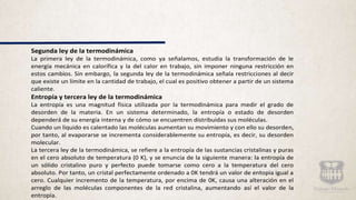 Segunda ley de la termodinámica
La primera ley de la termodinámica, como ya señalamos, estudia la transformación de le
energía mecánica en calorífica y la del calor en trabajo, sin imponer ninguna restricción en
estos cambios. Sin embargo, la segunda ley de la termodinámica señala restricciones al decir
que existe un límite en la cantidad de trabajo, el cual es positivo obtener a partir de un sistema
caliente.
Entropía y tercera ley de la termodinámica
La entropía es una magnitud física utilizada por la termodinámica para medir el grado de
desorden de la materia. En un sistema determinado, la entropía o estado de desorden
dependerá de su energía interna y de cómo se encuentren distribuidas sus moléculas.
Cuando un liquido es calentado las moléculas aumentan su movimiento y con ello su desorden,
por tanto, al evaporarse se incrementa considerablemente su entropía, es decir, su desorden
molecular.
La tercera ley de la termodinámica, se refiere a la entropía de las sustancias cristalinas y puras
en el cero absoluto de temperatura (0 K), y se enuncia de la siguiente manera: la entropía de
un sólido cristalino puro y perfecto puede tomarse como cero a la temperatura del cero
absoluto. Por tanto, un cristal perfectamente ordenado a 0K tendrá un valor de entopia igual a
cero. Cualquier incremento de la temperatura, por encima de 0K, causa una alteración en el
arreglo de las moléculas componentes de la red cristalina, aumentando así el valor de la
entropía.
 