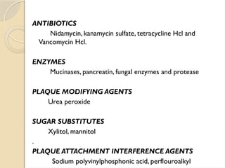 ANTIBIOTICS
Nidamycin, kanamycin sulfate, tetracycline Hcl and
Vancomycin Hcl.
ENZYMES
Mucinases, pancreatin, fungal enzymes and protease
PLAQUE MODIFYING AGENTS
Urea peroxide
SUGAR SUBSTITUTES
Xylitol, mannitol
.
PLAQUE ATTACHMENT INTERFERENCE AGENTS
Sodium polyvinylphosphonic acid, perflouroalkyl
 