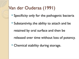 Van der Ouderaa (1991)
 Specificity only for the pathogenic bacteria
 Substantivity, the ability to attach and be
retained by oral surface and then be
released over time without loss of potency.
 Chemical stability during storage.
 