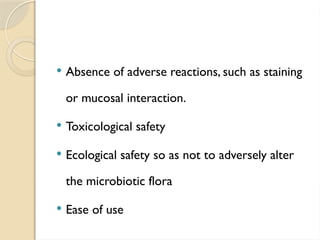  Absence of adverse reactions, such as staining
or mucosal interaction.
 Toxicological safety
 Ecological safety so as not to adversely alter
the microbiotic flora
 Ease of use
 
