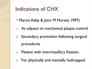 Indications of CHX
 Martin Addy & John M Moran( 1997)
1. As adjuant ot mechanical plaque control
2. Secondary prevention following surgical
procedures
3. Patient with intermaxillary fixation.
4. For physically and mentally hadicapped
 