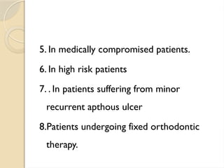 5. In medically compromised patients.
6. In high risk patients
7. . In patients suffering from minor
recurrent apthous ulcer
8.Patients undergoing fixed orthodontic
therapy.
 