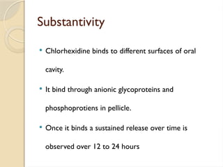 Substantivity
 Chlorhexidine binds to different surfaces of oral
cavity.
 It bind through anionic glycoproteins and
phosphoprotiens in pellicle.
 Once it binds a sustained release over time is
observed over 12 to 24 hours
 