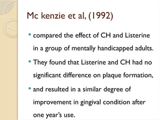 Mc kenzie et al, (1992)
 compared the effect of CH and Listerine
in a group of mentally handicapped adults.
 They found that Listerine and CH had no
significant difference on plaque formation,
 and resulted in a similar degree of
improvement in gingival condition after
one year’s use.
 